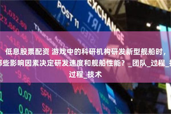 低息股票配资 游戏中的科研机构研发新型舰船时，有哪些影响因素决定研发速度和舰船性能？_团队_过程_技术