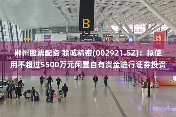 郴州股票配资 联诚精密(002921.SZ)：拟使用不超过5500万元闲置自有资金进行证券投资