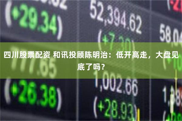 四川股票配资 和讯投顾陈明治：低开高走，大盘见底了吗？
