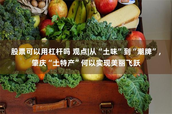 股票可以用杠杆吗 观点|从“土味”到“潮牌”，肇庆“土特产”何以实现美丽飞跃