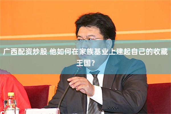 广西配资炒股 他如何在家族基业上建起自己的收藏王国？