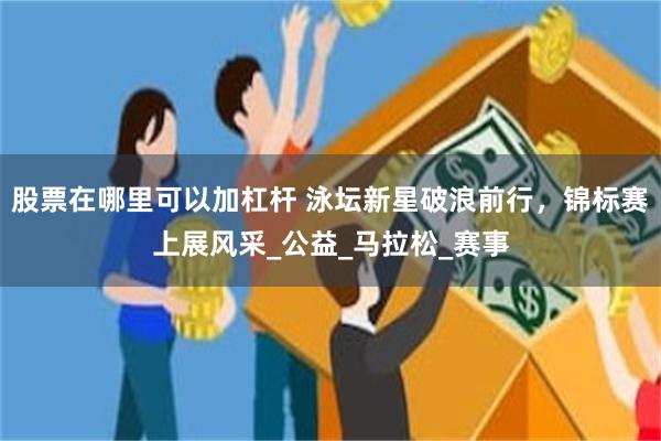 股票在哪里可以加杠杆 泳坛新星破浪前行，锦标赛上展风采_公益_马拉松_赛事