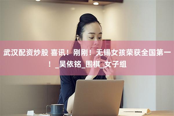 武汉配资炒股 喜讯！刚刚！无锡女孩荣获全国第一！_吴依铭_围棋_女子组