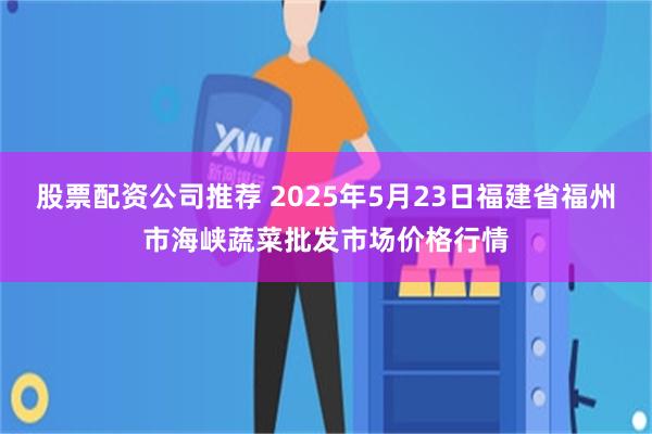 股票配资公司推荐 2025年5月23日福建省福州市海峡蔬菜批发市场价格行情