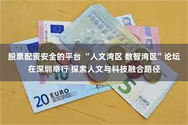 股票配资安全的平台 “人文湾区 数智湾区”论坛在深圳举行 探索人文与科技融合路径