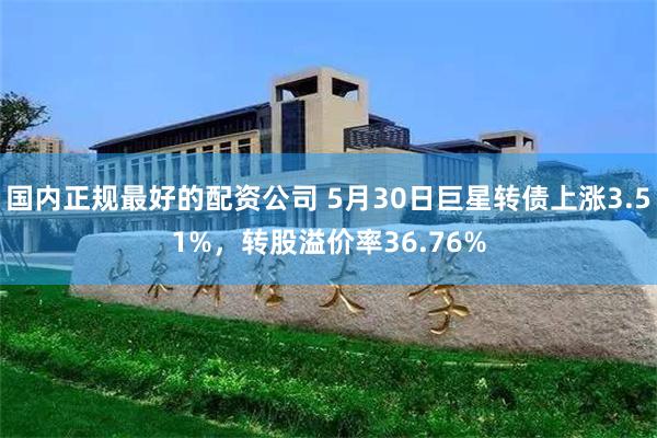 国内正规最好的配资公司 5月30日巨星转债上涨3.51%，转股溢价率36.76%