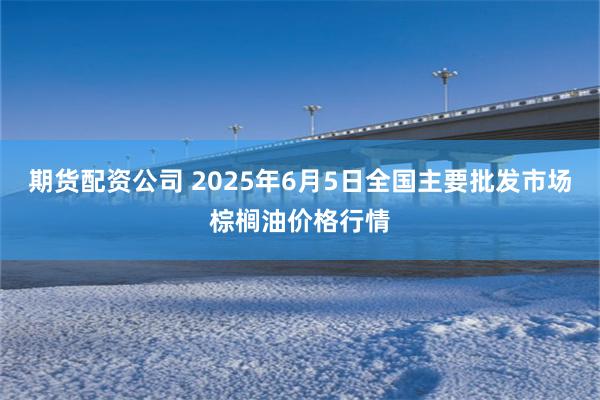 期货配资公司 2025年6月5日全国主要批发市场棕榈油价格行情