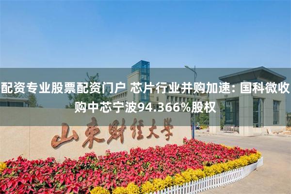 配资专业股票配资门户 芯片行业并购加速: 国科微收购中芯宁波94.366%股权