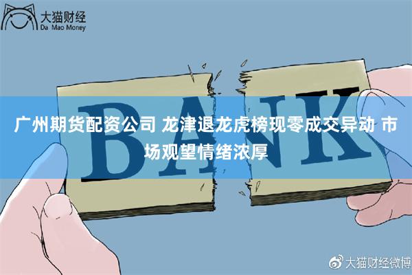 广州期货配资公司 龙津退龙虎榜现零成交异动 市场观望情绪浓厚