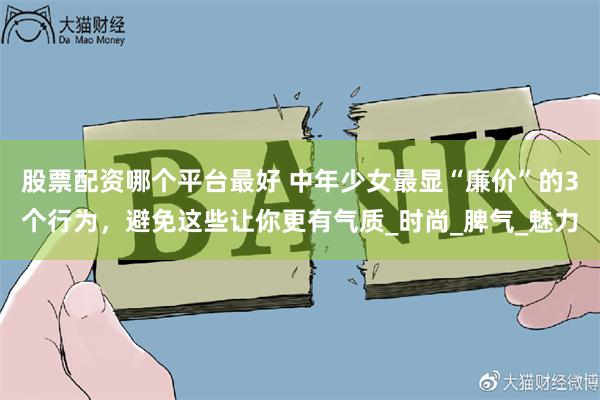 股票配资哪个平台最好 中年少女最显“廉价”的3个行为，避免这些让你更有气质_时尚_脾气_魅力