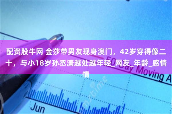 配资股牛网 金莎带男友现身澳门，42岁穿得像二十，与小18岁孙丞潇越处越年轻_网友_年龄_感情