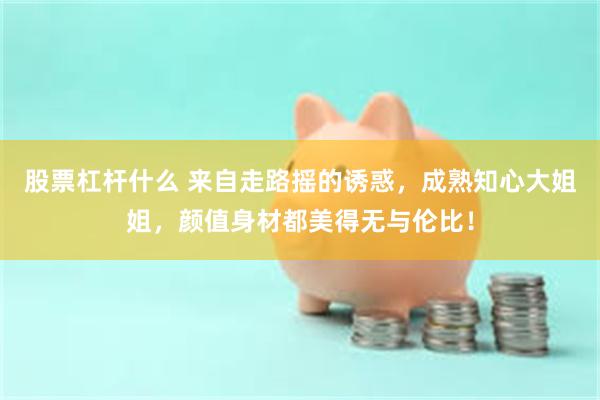 股票杠杆什么 来自走路摇的诱惑，成熟知心大姐姐，颜值身材都美得无与伦比！