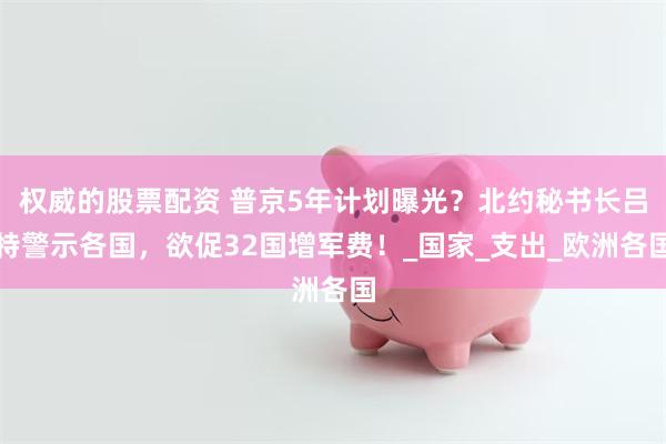 权威的股票配资 普京5年计划曝光？北约秘书长吕特警示各国，欲促32国增军费！_国家_支出_欧洲各国
