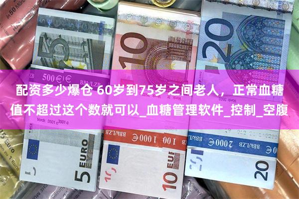 配资多少爆仓 60岁到75岁之间老人，正常血糖值不超过这个数就可以_血糖管理软件_控制_空腹