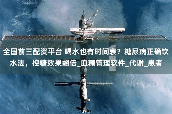 全国前三配资平台 喝水也有时间表？糖尿病正确饮水法，控糖效果翻倍_血糖管理软件_代谢_患者