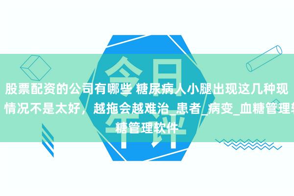 股票配资的公司有哪些 糖尿病人小腿出现这几种现象，情况不是太好，越拖会越难治_患者_病变_血糖管理软件