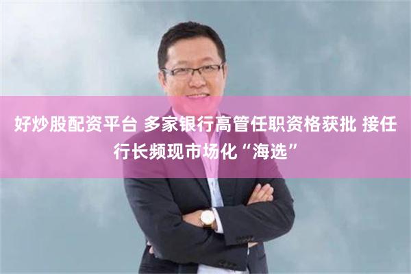 好炒股配资平台 多家银行高管任职资格获批 接任行长频现市场化“海选”