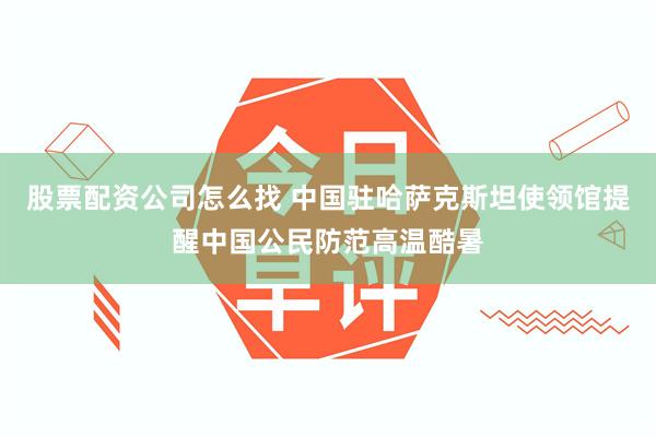 股票配资公司怎么找 中国驻哈萨克斯坦使领馆提醒中国公民防范高温酷暑