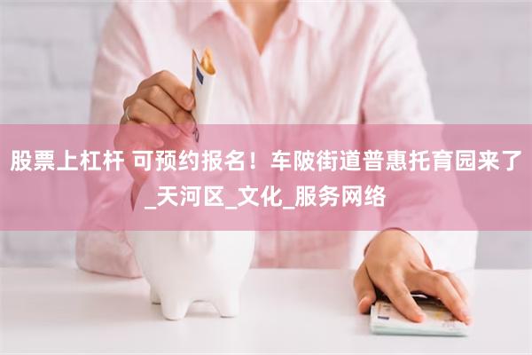 股票上杠杆 可预约报名！车陂街道普惠托育园来了_天河区_文化_服务网络