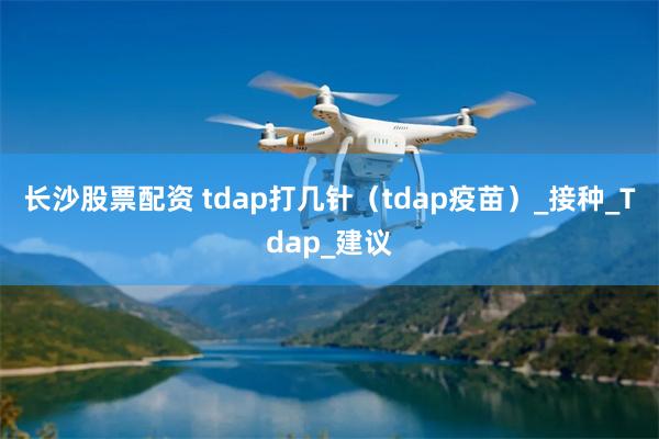 长沙股票配资 tdap打几针（tdap疫苗）_接种_Tdap_建议