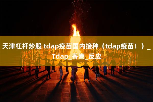 天津杠杆炒股 tdap疫苗国内接种（tdap疫苗！）_Tdap_香港_反应