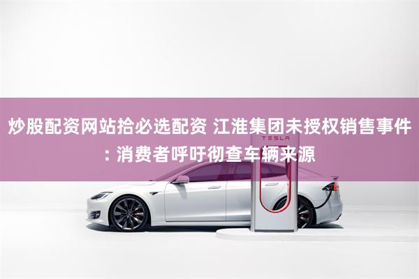 炒股配资网站拾必选配资 江淮集团未授权销售事件: 消费者呼吁彻查车辆来源