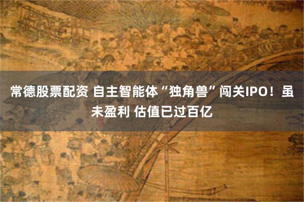 常德股票配资 自主智能体“独角兽”闯关IPO！虽未盈利 估值已过百亿