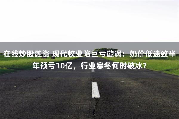 在线炒股融资 现代牧业陷巨亏漩涡：奶价低迷致半年预亏10亿，行业寒冬何时破冰？