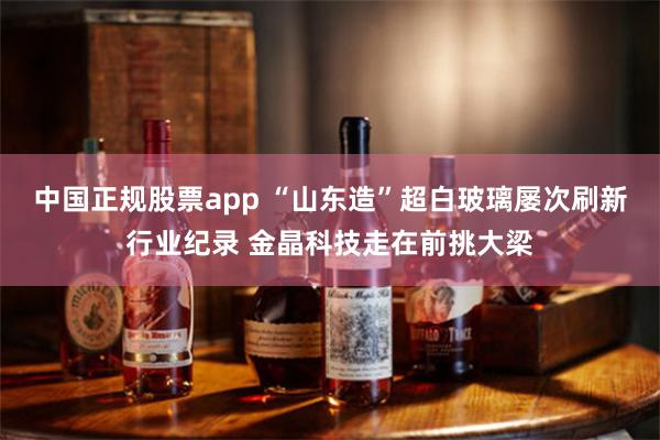 中国正规股票app “山东造”超白玻璃屡次刷新行业纪录 金晶科技走在前挑大梁