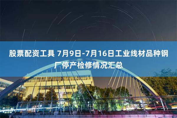 股票配资工具 7月9日-7月16日工业线材品种钢厂停产检修情况汇总