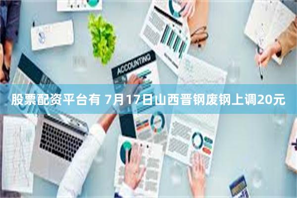 股票配资平台有 7月17日山西晋钢废钢上调20元