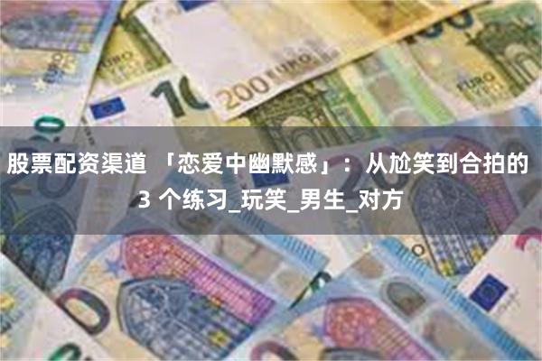 股票配资渠道 「恋爱中幽默感」：从尬笑到合拍的 3 个练习_玩笑_男生_对方