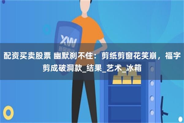 配资买卖股票 幽默刹不住：剪纸剪窗花笑崩，福字剪成破洞款_结果_艺术_冰箱