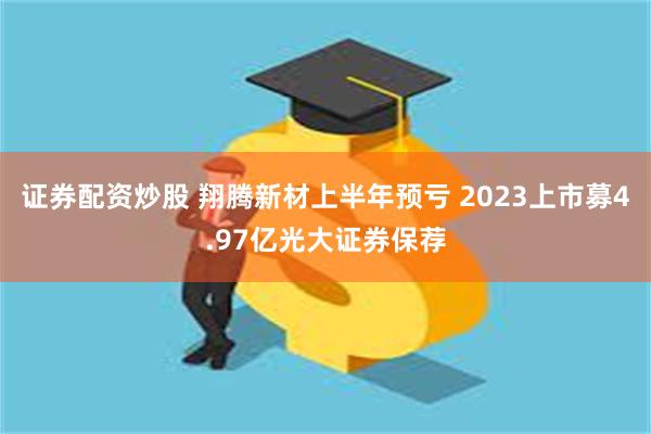 证券配资炒股 翔腾新材上半年预亏 2023上市募4.97亿光大证券保荐