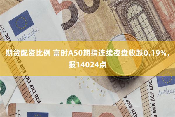 期货配资比例 富时A50期指连续夜盘收跌0.19%，报14024点