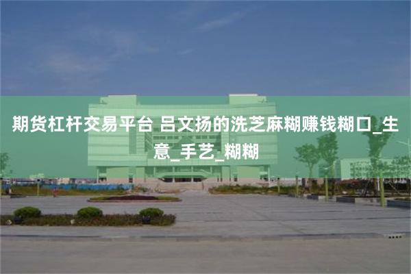 期货杠杆交易平台 吕文扬的洗芝麻糊赚钱糊口_生意_手艺_糊糊