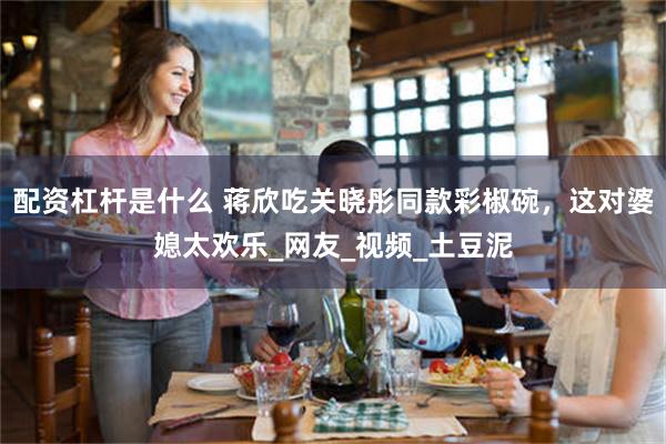 配资杠杆是什么 蒋欣吃关晓彤同款彩椒碗，这对婆媳太欢乐_网友_视频_土豆泥
