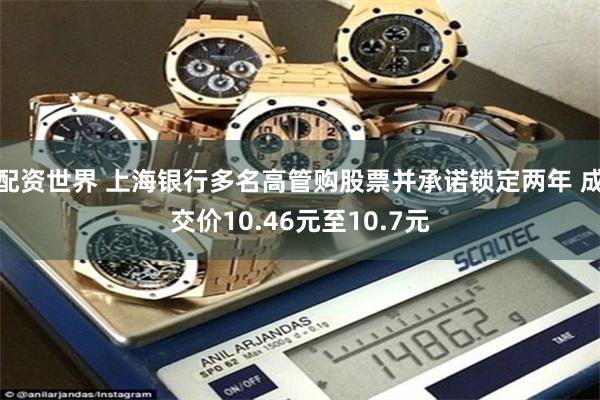 配资世界 上海银行多名高管购股票并承诺锁定两年 成交价10.46元至10.7元
