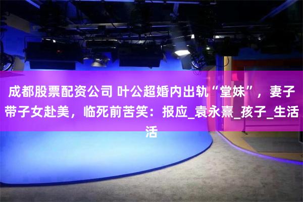 成都股票配资公司 叶公超婚内出轨“堂妹”，妻子带子女赴美，临死前苦笑：报应_袁永熹_孩子_生活