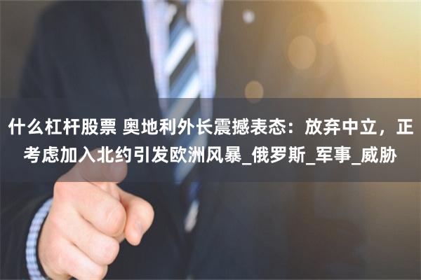什么杠杆股票 奥地利外长震撼表态：放弃中立，正考虑加入北约引发欧洲风暴_俄罗斯_军事_威胁