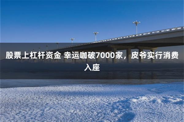 股票上杠杆资金 幸运咖破7000家，皮爷实行消费入座
