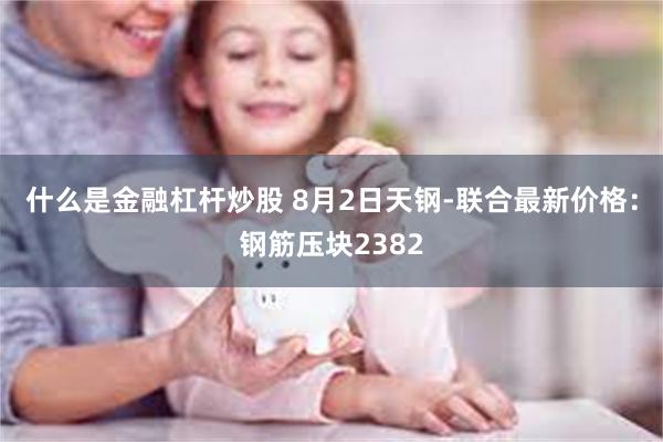 什么是金融杠杆炒股 8月2日天钢-联合最新价格：钢筋压块2382