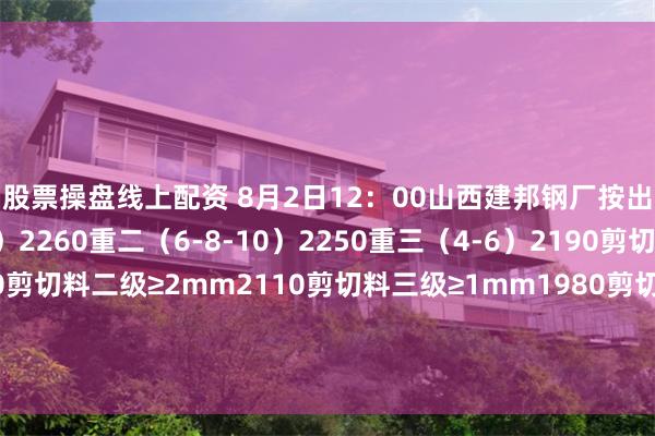 股票操盘线上配资 8月2日12：00山西建邦钢厂按出厂执行：重一（10）2260重二（6-8-10）2250重三（4-6）2190剪切料一级≥3mm2150剪切料二级≥2mm2110剪切料三级≥1mm1980剪切料四级≤1mm1730破碎料一级＞2mm2190破碎料二级1-2mm2070破碎料三级＜1mm1990。