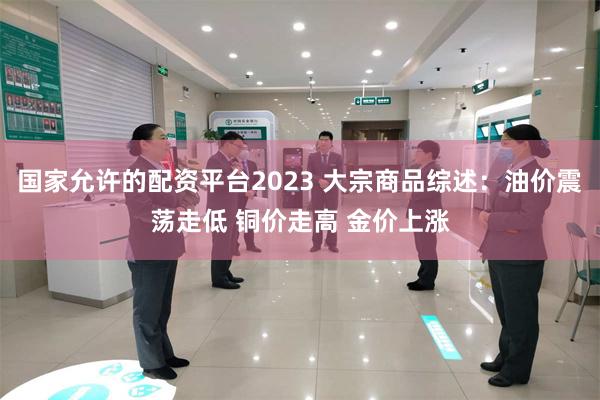 国家允许的配资平台2023 大宗商品综述：油价震荡走低 铜价走高 金价上涨
