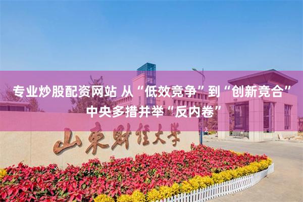 专业炒股配资网站 从“低效竞争”到“创新竞合” 中央多措并举“反内卷”