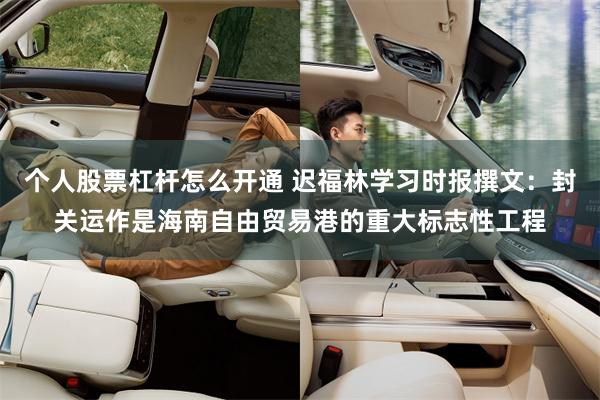 个人股票杠杆怎么开通 迟福林学习时报撰文：封关运作是海南自由贸易港的重大标志性工程