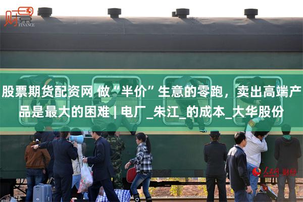 股票期货配资网 做“半价”生意的零跑，卖出高端产品是最大的困难 | 电厂_朱江_的成本_大华股份