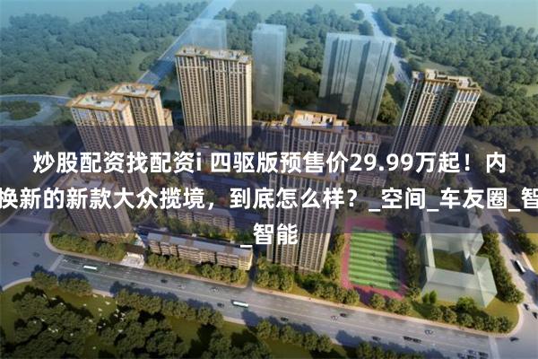 炒股配资找配资i 四驱版预售价29.99万起！内外换新的新款大众揽境，到底怎么样？_空间_车友圈_智能