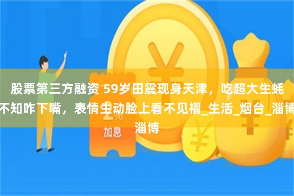 股票第三方融资 59岁田震现身天津，吃超大生蚝不知咋下嘴，表情生动脸上看不见褶_生活_烟台_淄博