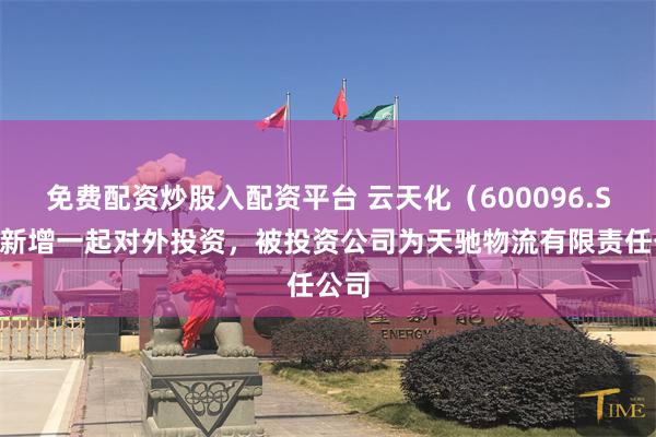 免费配资炒股入配资平台 云天化（600096.SH）新增一起对外投资，被投资公司为天驰物流有限责任公司